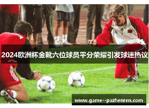 2024欧洲杯金靴六位球员平分荣耀引发球迷热议